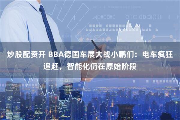 炒股配资开 BBA德国车展大战小鹏们：电车疯狂追赶，智能化仍在原始阶段