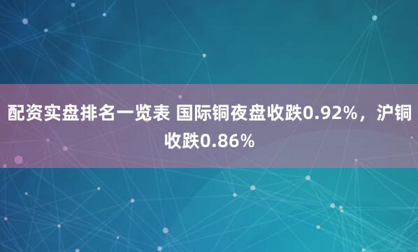 配资实盘排名一览表 国际铜夜盘收跌0.92%，沪铜收跌0.86%
