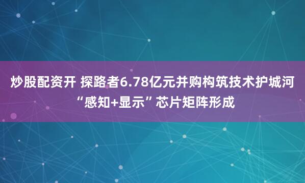 炒股配资开 探路者6.78亿元并购构筑技术护城河 “感知+显示”芯片矩阵形成