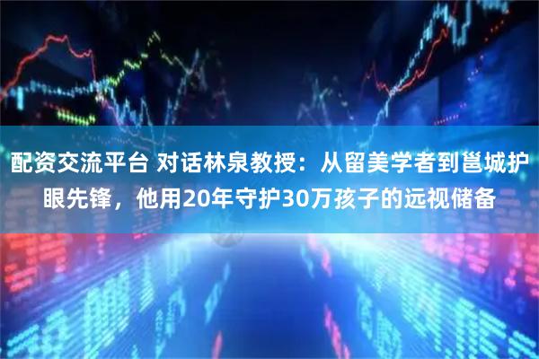 配资交流平台 对话林泉教授：从留美学者到邕城护眼先锋，他用20年守护30万孩子的远视储备